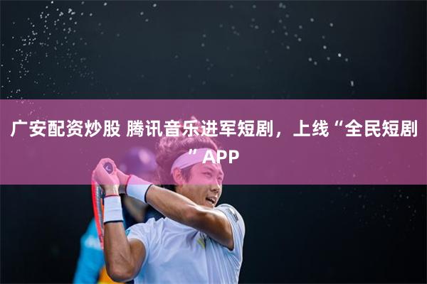 广安配资炒股 腾讯音乐进军短剧，上线“全民短剧”APP