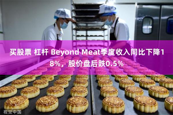 买股票 杠杆 Beyond Meat季度收入同比下降18%，股价盘后跌0.5%
