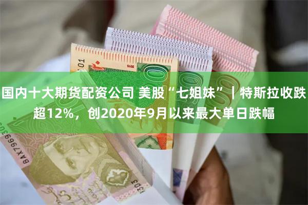国内十大期货配资公司 美股“七姐妹”｜特斯拉收跌超12%，创2020年9月以来最大单日跌幅
