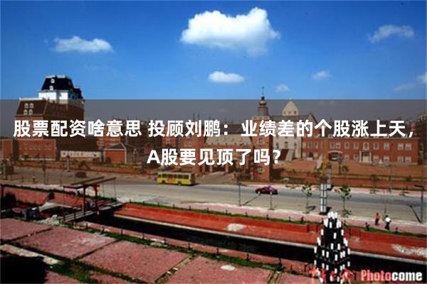 股票配资啥意思 投顾刘鹏：业绩差的个股涨上天，A股要见顶了吗？