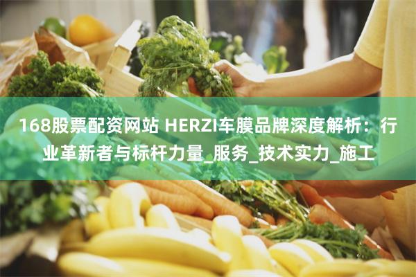 168股票配资网站 HERZI车膜品牌深度解析：行业革新者与标杆力量_服务_技术实力_施工