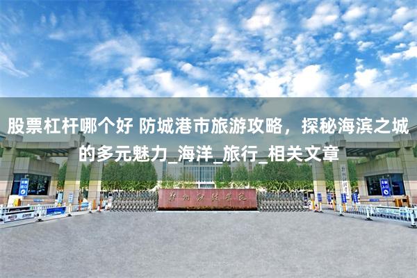 股票杠杆哪个好 防城港市旅游攻略，探秘海滨之城的多元魅力_海洋_旅行_相关文章