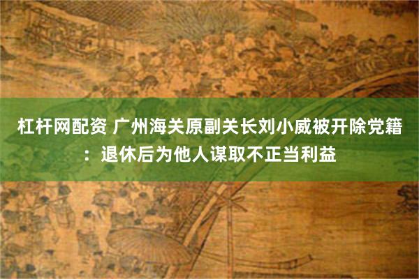 杠杆网配资 广州海关原副关长刘小威被开除党籍：退休后为他人谋取不正当利益