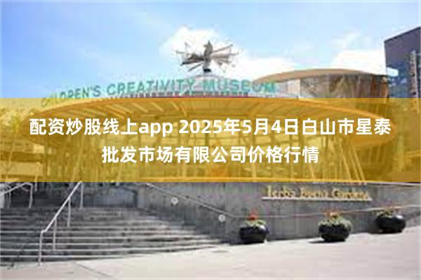 配资炒股线上app 2025年5月4日白山市星泰批发市场有限公司价格行情