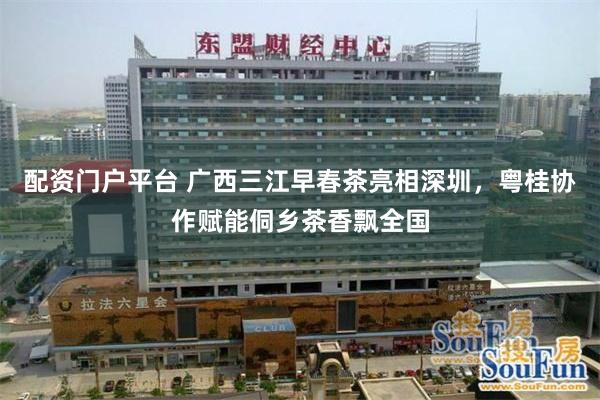 配资门户平台 广西三江早春茶亮相深圳，粤桂协作赋能侗乡茶香飘全国