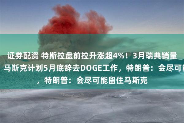 证劵配资 特斯拉盘前拉升涨超4%！3月瑞典销量同比增64%，马斯克计划5月底辞去DOGE工作，特朗普：会尽可能留住马斯克