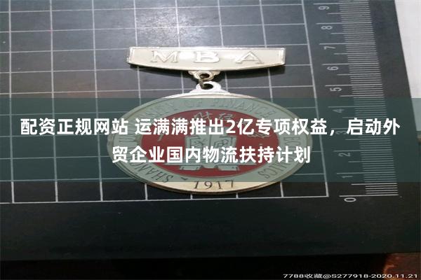 配资正规网站 运满满推出2亿专项权益，启动外贸企业国内物流扶持计划