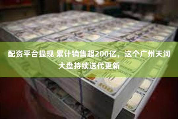配资平台提现 累计销售超200亿，这个广州天河大盘持续迭代更新
