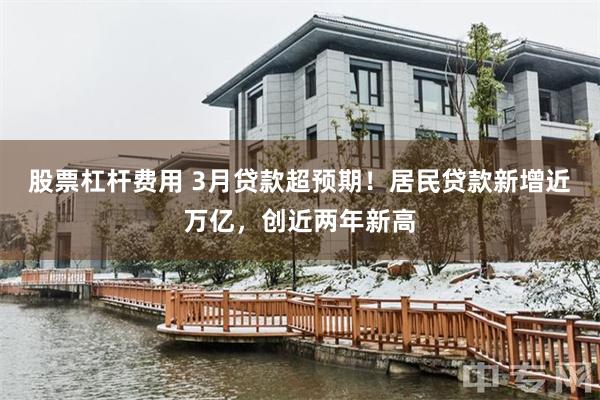 股票杠杆费用 3月贷款超预期！居民贷款新增近万亿，创近两年新高