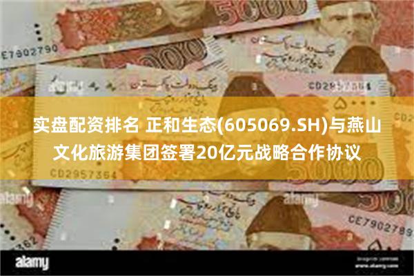 实盘配资排名 正和生态(605069.SH)与燕山文化旅游集团签署20亿元战略合作协议