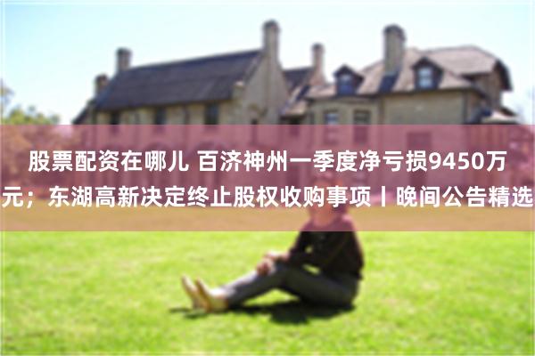 股票配资在哪儿 百济神州一季度净亏损9450万元；东湖高新决定终止股权收购事项丨晚间公告精选