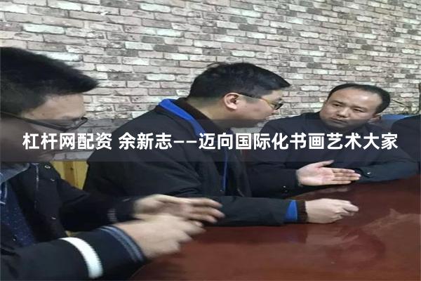 杠杆网配资 余新志——迈向国际化书画艺术大家
