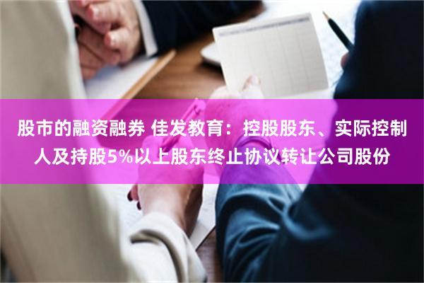 股市的融资融券 佳发教育：控股股东、实际控制人及持股5%以上股东终止协议转让公司股份
