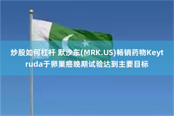 炒股如何杠杆 默沙东(MRK.US)畅销药物Keytruda于卵巢癌晚期试验达到主要目标