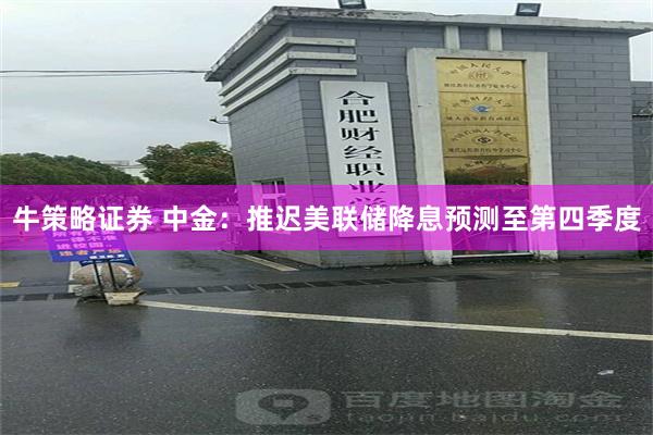 牛策略证券 中金：推迟美联储降息预测至第四季度