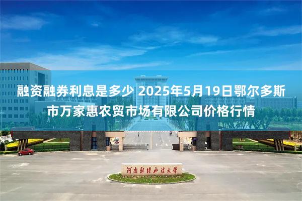 融资融券利息是多少 2025年5月19日鄂尔多斯市万家惠农贸市场有限公司价格行情