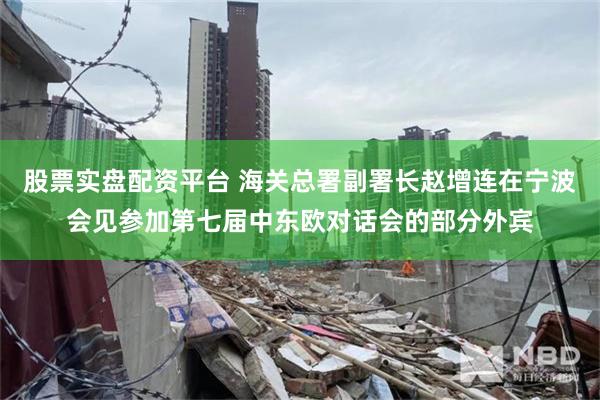 股票实盘配资平台 海关总署副署长赵增连在宁波会见参加第七届中东欧对话会的部分外宾