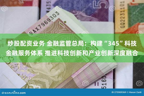 炒股配资业务 金融监管总局：构建“345”科技金融服务体系 推进科技创新和产业创新深度融合