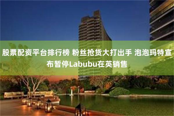 股票配资平台排行榜 粉丝抢货大打出手 泡泡玛特宣布暂停Labubu在英销售