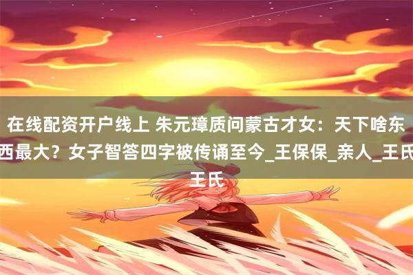 在线配资开户线上 朱元璋质问蒙古才女：天下啥东西最大？女子智答四字被传诵至今_王保保_亲人_王氏