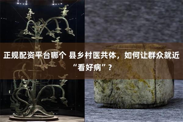 正规配资平台哪个 县乡村医共体，如何让群众就近“看好病”？