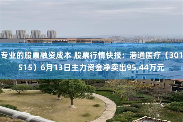 专业的股票融资成本 股票行情快报：港通医疗（301515）6月13日主力资金净卖出95.44万元