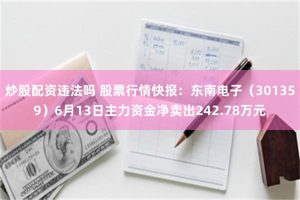 炒股配资违法吗 股票行情快报：东南电子（301359）6月13日主力资金净卖出242.78万元