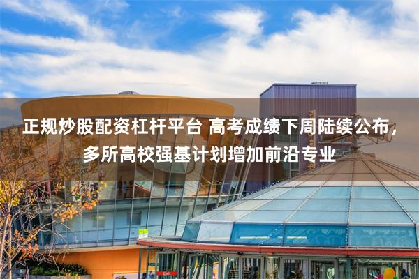 正规炒股配资杠杆平台 高考成绩下周陆续公布，多所高校强基计划增加前沿专业