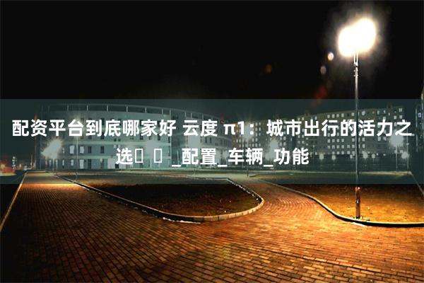 配资平台到底哪家好 云度 π1：城市出行的活力之选​​_配置_车辆_功能