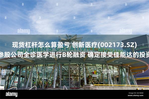 现货杠杆怎么算盈亏 创新医疗(002173.SZ)参股公司全诊医学进行B轮融资 确定接受佳能达的投资