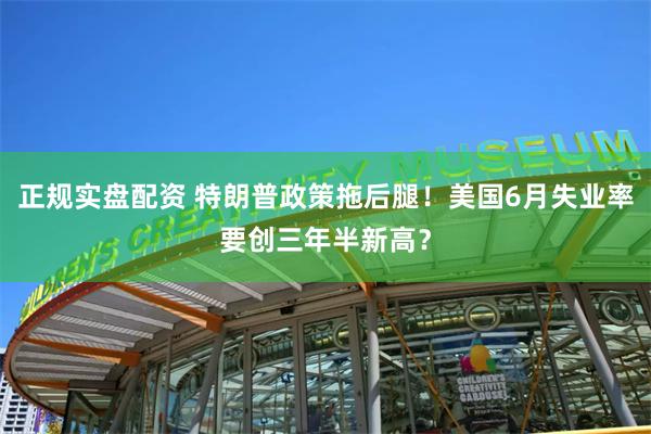 正规实盘配资 特朗普政策拖后腿！美国6月失业率要创三年半新高？