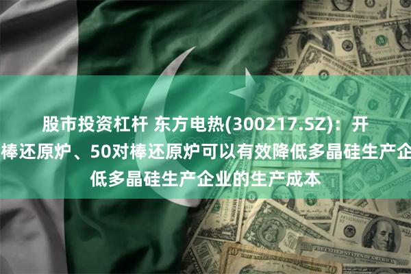 股市投资杠杆 东方电热(300217.SZ)：开发的新型40对棒还原炉、50对棒还原炉可以有效降低多晶硅生产企业的生产成本